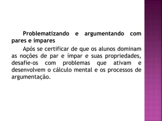 Problematizando e argumentando com 
pares e ímpares 
Após se certificar de que os alunos dominam 
as noções de par e ímpar e suas propriedades, 
desafie-os com problemas que ativam e 
desenvolvem o cálculo mental e os processos de 
argumentação. 
 