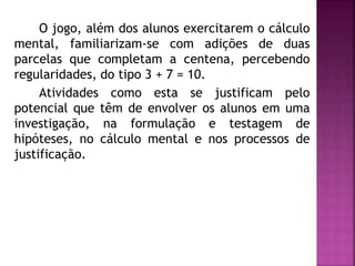 O jogo, além dos alunos exercitarem o cálculo 
mental, familiarizam-se com adições de duas 
parcelas que completam a centena, percebendo 
regularidades, do tipo 3 + 7 = 10. 
Atividades como esta se justificam pelo 
potencial que têm de envolver os alunos em uma 
investigação, na formulação e testagem de 
hipóteses, no cálculo mental e nos processos de 
justificação. 
 