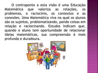 O contraponto a esta visão é uma Educação 
Matemática que valoriza as relações, os 
problemas, o raciocínio, os contextos e as 
conexões. Uma Matemática viva na qual os alunos 
são os sujeitos, problematizando, pondo coisas em 
relação e raciocinando. Estudos indicam que, 
quando o aluno tem oportunidade de relacionar 
ideias matemáticas, sua compreensão é mais 
profunda e duradoura. 
 