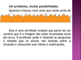 Um problema, muitas possibilidades 
Quantas crianças você acha que estão atrás da 
cerca? 
Esta é uma atividade simples que parte de um 
cenário que é a imagem das mãos levantadas atrás 
da cerca. O professor pode ir fazendo as perguntas 
à medida que os alunos vão falando sobre a 
situação e colocando suas ideias e explicações. 
 
