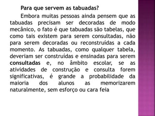 Para que servem as tabuadas? 
Embora muitas pessoas ainda pensem que as 
tabuadas precisam ser decoradas de modo 
mecânico, o fato é que tabuadas são tabelas, que 
como tais existem para serem consultadas, não 
para serem decoradas ou reconstruídas a cada 
momento. As tabuadas, como qualquer tabela, 
deveriam ser construídas e ensinadas para serem 
consultadas e, no âmbito escolar, se as 
atividades de construção e consulta forem 
significativas, é grande a probabilidade da 
maioria dos alunos as memorizarem 
naturalmente, sem esforço ou cara feia 
 