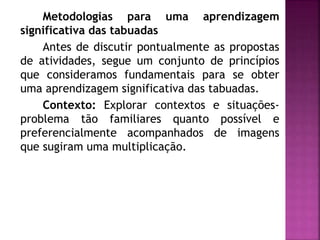 Metodologias para uma aprendizagem 
significativa das tabuadas 
Antes de discutir pontualmente as propostas 
de atividades, segue um conjunto de princípios 
que consideramos fundamentais para se obter 
uma aprendizagem significativa das tabuadas. 
Contexto: Explorar contextos e situações-problema 
tão familiares quanto possível e 
preferencialmente acompanhados de imagens 
que sugiram uma multiplicação. 
 