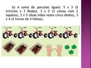 b) A soma de parcelas iguais: 5 x 3 (5 
triciclos x 3 Rodas), 3 x 2 (3 caixas com 2 
sapatos), 2 x 5 (duas mãos vezes cinco dedos), 3 
x 4 (3 trevos de 4 folhas). 
 