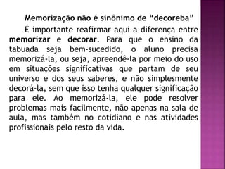 Memorização não é sinônimo de “decoreba” 
É importante reafirmar aqui a diferença entre 
memorizar e decorar. Para que o ensino da 
tabuada seja bem-sucedido, o aluno precisa 
memorizá-la, ou seja, apreendê-la por meio do uso 
em situações significativas que partam de seu 
universo e dos seus saberes, e não simplesmente 
decorá-la, sem que isso tenha qualquer significação 
para ele. Ao memorizá-la, ele pode resolver 
problemas mais facilmente, não apenas na sala de 
aula, mas também no cotidiano e nas atividades 
profissionais pelo resto da vida. 
 