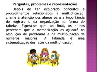 Perguntas, problemas e representações 
Depois de ter explorado conceitos e 
procedimentos relacionados à multiplicação, 
chame a atenção dos alunos para a importância 
do registro e da organização na forma de 
tabelas. Espera-se que, ao final, os alunos 
percebam que a memorização os ajudará na 
resolução de problemas e na multiplicação de 
números maiores. A tabuada é uma 
sistematização dos fatos da multiplicação. 
 