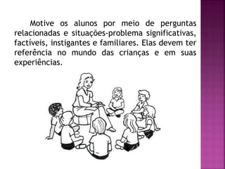 Motive os alunos por meio de perguntas 
relacionadas e situações-problema significativas, 
factíveis, instigantes e familiares. Elas devem ter 
referência no mundo das crianças e em suas 
experiências. 
 