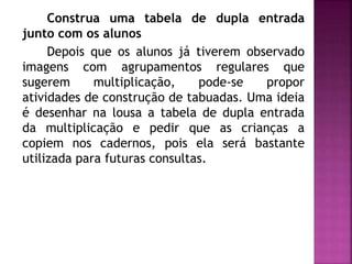 Construa uma tabela de dupla entrada 
junto com os alunos 
Depois que os alunos já tiverem observado 
imagens com agrupamentos regulares que 
sugerem multiplicação, pode-se propor 
atividades de construção de tabuadas. Uma ideia 
é desenhar na lousa a tabela de dupla entrada 
da multiplicação e pedir que as crianças a 
copiem nos cadernos, pois ela será bastante 
utilizada para futuras consultas. 
 