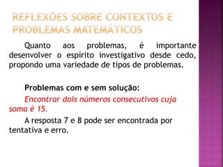 Quanto aos problemas, é importante 
desenvolver o espírito investigativo desde cedo, 
propondo uma variedade de tipos de problemas. 
Problemas com e sem solução: 
Encontrar dois números consecutivos cuja 
soma é 15. 
A resposta 7 e 8 pode ser encontrada por 
tentativa e erro. 
 