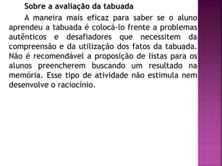Sobre a avaliação da tabuada 
A maneira mais eficaz para saber se o aluno 
aprendeu a tabuada é colocá-lo frente a problemas 
autênticos e desafiadores que necessitem da 
compreensão e da utilização dos fatos da tabuada. 
Não é recomendável a proposição de listas para os 
alunos preencherem buscando um resultado na 
memória. Esse tipo de atividade não estimula nem 
desenvolve o raciocínio. 
