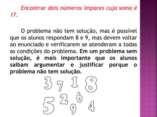 Encontrar dois números ímpares cuja soma é 
17. 
O problema não tem solução, mas é possível 
que os alunos respondam 8 e 9, mas devem voltar 
ao enunciado e verificarem se atenderam a todas 
as condições do problema. Em um problema sem 
solução, é mais importante que os alunos 
saibam argumentar e justificar porque o 
problema não tem solução. 
 