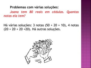Problemas com várias soluções: 
Joana tem 80 reais em cédulas. Quantas 
notas ela tem? 
Há várias soluções: 3 notas (50 + 20 + 10), 4 notas 
(20 + 20 + 20 +20). Há outras soluções. 
 