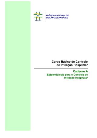 AGÊNCIA NACIONAL DE
VIGILÂNCIA SANITÁRIA
Curso Básico de Controle
de Infecção Hospitalar
Caderno A
Epidemiologia para o Controle de
Infecção Hospitalar
 