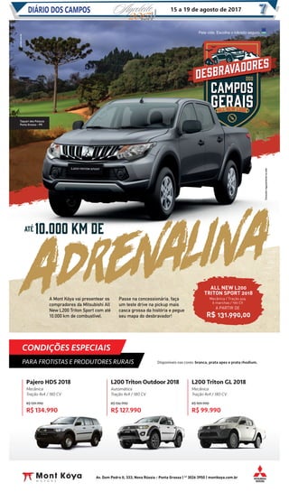 CONDIÇÕES ESPECIAIS
PARA FROTISTAS E PRODUTORES RURAIS
L200 Triton Outdoor 2018
Automática
Tração 4x4 / 180 CV
R$ 136.990
R$ 127.990
Pajero HDS 2018
Mecânica
Tração 4x4 / 180 CV
R$ 139.990
R$ 134.990
L200 Triton GL 2018
Mecânica
Tração 4x4 / 180 CV
R$ 109.990
R$ 99.990
Av. Dom Pedro II, 333, Nova Rússia - Ponta Grossa | 42
3026 3950 | montkoya.com.br
Disponíveis nas cores: branca, prata apex e prata rhodium.
A Mont Kóya vai presentear os
compradores da Mitsubishi All
New L200 Triton Sport com até
10.000 km de combustível.
Passe na concessionária, faça
um teste drive na pickup mais
casca grossa da história e pegue
seu mapa do desbravador!
ALL NEW L200
TRITON SPORT 2018
R$ 131.990,00
Mecânica / Tração 4x4
6 marchas / 190 CV
A PARTIR DE
Taquari dos Polacos
Ponta Grossa - PR
Consulteregulamentonosite.
DIÁRIO DOS CAMPOSDIÁRIO DOS CAMPOS 15 a 19 de agosto de 2017
 