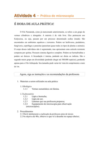 Atividade 4Atividade 4 – Prática de microscopia
É HORA DE AULA PRÁTICA!É HORA DE AULA PRÁTICA!
O Filo Nematoda, como já mencionado anteriormente, se refere a um grupo de
vermes cilíndricos e alongados. A maioria é de vida livre. Eles pertencem aos
Ecdysozoa, ou seja, passam por um processo denominado ecdise (muda). São
encontrados em ambientes aquáticos e terrestres. Podem ser herbívoros, predadores,
fungíveros, coprófagos e parasitas (parasitam quase todos os tipos de plantas e animais).
O corpo desses indivíduos não é segmentado, mas apresentam uma cutícula resistente
composta por quitina. Possuem sistema digestivo completo. Podem ser hermafroditas e
podem ser dioicos. A fecundação é interna, podendo ser direta ou indireta. São o
segundo maior grupo em diversidade (podendo chegar até 500.000 espécies), perdendo
apenas para o Filo Atrhopoda. Seu tamanho pode variar de 1mm de comprimento a mais
de 1m.
Agora, siga as instruções e as recomendações da professora
1. Materiais a serem utilizados na aula prática:
1.1Biológico
1.1.1 Vermes nematódeos em lâmina.
1.2Laboratório
1.2.1 Lápis e borracha;
1.2.2 Lápis de cor;
1.2.3 Lâminas que sua professora preparou;
1.2.4 Equipamento de microscopia para observação
(microscópios).
2. Procedimentos
2.1 Ouvir atentamente a explicação da professora antes de iniciar;
2.2 Na objetiva de 40x, observe o que vê e desenhe no espaço abaixo;
 