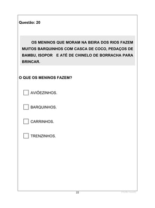 1ºS/08-Teste01
22
Questão: 20
O QUE OS MENINOS FAZEM?

AVIÕEZINHOS.

BARQUINHOS.

CARRINHOS.

TRENZINHOS.
OS MENINOS QUE MORAM NA BEIRA DOS RIOS FAZEM
MUITOS BARQUINHOS COM CASCA DE COCO, PEDAÇOS DE
BAMBU, ISOPOR E ATÉ DE CHINELO DE BORRACHA PARA
BRINCAR.
 
