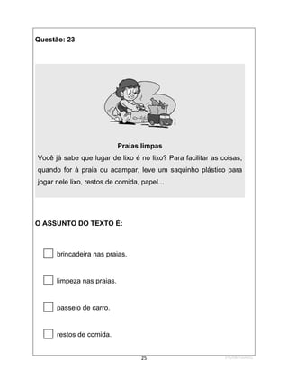 1ºS/08-Teste01
25
Questão: 23
Praias limpas
Você já sabe que lugar de lixo é no lixo? Para facilitar as coisas,
quando for à praia ou acampar, leve um saquinho plástico para
jogar nele lixo, restos de comida, papel...
O ASSUNTO DO TEXTO É:

brincadeira nas praias.

limpeza nas praias.

passeio de carro.

restos de comida.
 