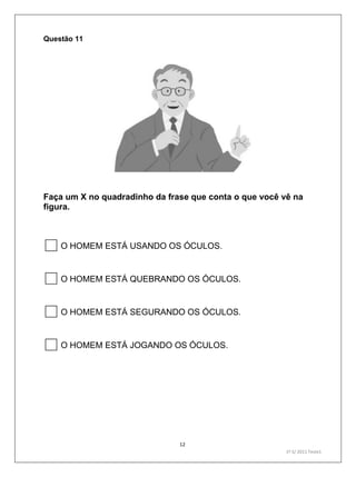 12
1º S/ 2011 Teste1
Questão 11
Faça um X no quadradinho da frase que conta o que você vê na
figura.
O HOMEM ESTÁ USANDO OS ÓCULOS.
O HOMEM ESTÁ QUEBRANDO OS ÓCULOS.
O HOMEM ESTÁ SEGURANDO OS ÓCULOS.
O HOMEM ESTÁ JOGANDO OS ÓCULOS.
 