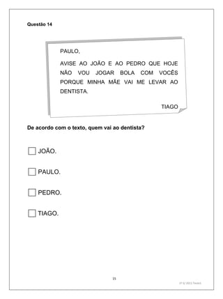 15
1º S/ 2011 Teste1
Questão 14
De acordo com o texto, quem vai ao dentista?
JOÃO.
PAULO.
PEDRO.
TIAGO.
PAULO,
AVISE AO JOÃO E AO PEDRO QUE HOJE
NÃO VOU JOGAR BOLA COM VOCÊS
PORQUE MINHA MÃE VAI ME LEVAR AO
DENTISTA.
TIAGO
 