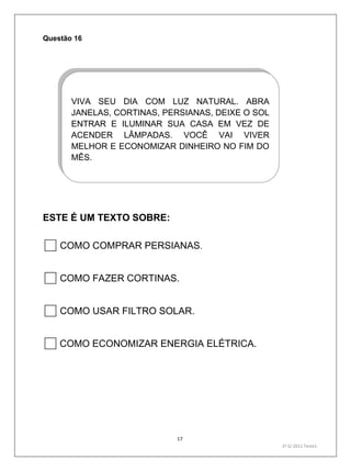 17
1º S/ 2011 Teste1
Questão 16
ESTE É UM TEXTO SOBRE:
COMO COMPRAR PERSIANAS.
COMO FAZER CORTINAS.
COMO USAR FILTRO SOLAR.
COMO ECONOMIZAR ENERGIA ELÉTRICA.
VIVA SEU DIA COM LUZ NATURAL. ABRA
JANELAS, CORTINAS, PERSIANAS, DEIXE O SOL
ENTRAR E ILUMINAR SUA CASA EM VEZ DE
ACENDER LÂMPADAS. VOCÊ VAI VIVER
MELHOR E ECONOMIZAR DINHEIRO NO FIM DO
MÊS.
 