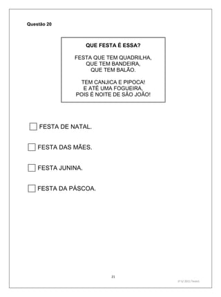 21
1º S/ 2011 Teste1
Questão 20
QUE FESTA É ESSA?
FESTA QUE TEM QUADRILHA,
QUE TEM BANDEIRA,
QUE TEM BALÃO.
TEM CANJICA E PIPOCA!
E ATÉ UMA FOGUEIRA,
POIS É NOITE DE SÃO JOÃO!
FESTA DE NATAL.
FESTA DAS MÃES.
FESTA JUNINA.
FESTA DA PÁSCOA.
 