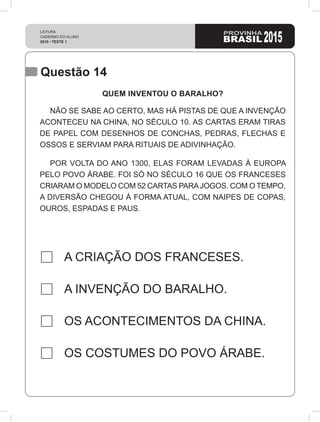 LEITURA
CADERNO DO ALUNO
2015 • TESTE 1 2015
Questão 14
A CRIAÇÃO DOS FRANCESES.
A INVENÇÃO DO BARALHO.
OS ACONTECIMENTOS DA CHINA.
OS COSTUMES DO POVO ÁRABE.
QUEM INVENTOU O BARALHO?
NÃO SE SABE AO CERTO, MAS HÁ PISTAS DE QUE A INVENÇÃO
ACONTECEU NA CHINA, NO SÉCULO 10. AS CARTAS ERAM TIRAS
DE PAPEL COM DESENHOS DE CONCHAS, PEDRAS, FLECHAS E
OSSOS E SERVIAM PARA RITUAIS DE ADIVINHAÇÃO.
POR VOLTA DO ANO 1300, ELAS FORAM LEVADAS À EUROPA
PELO POVO ÁRABE. FOI SÓ NO SÉCULO 16 QUE OS FRANCESES
CRIARAM O MODELO COM 52 CARTAS PARAJOGOS. COM O TEMPO,
A DIVERSÃO CHEGOU À FORMA ATUAL, COM NAIPES DE COPAS,
OUROS, ESPADAS E PAUS.
 