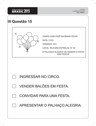 2015
LEITURA
CADERNO DO ALUNO
2015 • TESTE 1
Questão 15
INGRESSAR NO CIRCO.
VENDER BALÕES EM FESTA.
CONVIDAR PARA UMA FESTA.
APRESENTAR O PALHAÇO ALEGRIA.
CONTO COM VOCÊ NA MINHA FESTA!
DATA: 21/02
HORÁRIO: 18 h
LOCAL: RUA DAS ESTRELAS, N° 35
O PALHAÇO ALEGRIA VAI ANIMAR A FESTA!
NÃO PERCA!
 