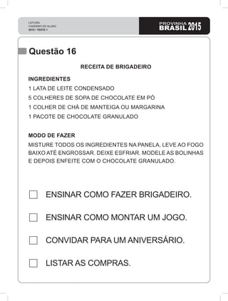 LEITURA
CADERNO DO ALUNO
2015 • TESTE 1 2015
Questão 16
ENSINAR COMO FAZER BRIGADEIRO.
ENSINAR COMO MONTAR UM JOGO.
CONVIDAR PARA UM ANIVERSÁRIO.
LISTAR AS COMPRAS.
RECEITA DE BRIGADEIRO
INGREDIENTES
1 LATA DE LEITE CONDENSADO
5 COLHERES DE SOPA DE CHOCOLATE EM PÓ
1 COLHER DE CHÁ DE MANTEIGA OU MARGARINA
1 PACOTE DE CHOCOLATE GRANULADO
MODO DE FAZER
MISTURE TODOS OS INGREDIENTES NA PANELA, LEVE AO FOGO
BAIXO ATÉ ENGROSSAR. DEIXE ESFRIAR. MODELE AS BOLINHAS
E DEPOIS ENFEITE COM O CHOCOLATE GRANULADO.
 