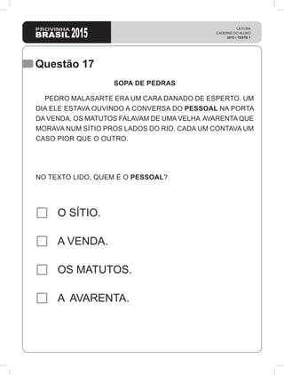 2015
LEITURA
CADERNO DO ALUNO
2015 • TESTE 1
Questão 17
O SÍTIO.
A VENDA.
OS MATUTOS.
A AVARENTA.
SOPA DE PEDRAS
PEDRO MALASARTE ERA UM CARA DANADO DE ESPERTO. UM
DIA ELE ESTAVA OUVINDO A CONVERSA DO PESSOAL NA PORTA
DA VENDA. OS MATUTOS FALAVAM DE UMA VELHA AVARENTA QUE
MORAVA NUM SÍTIO PROS LADOS DO RIO. CADA UM CONTAVA UM
CASO PIOR QUE O OUTRO.
NO TEXTO LIDO, QUEM É O PESSOAL?
 