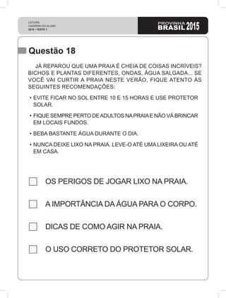 LEITURA
CADERNO DO ALUNO
2015 • TESTE 1 2015
Questão 18
OS PERIGOS DE JOGAR LIXO NA PRAIA.
A IMPORTÂNCIA DA ÁGUA PARA O CORPO.
DICAS DE COMO AGIR NA PRAIA.
O USO CORRETO DO PROTETOR SOLAR.
JÁ REPAROU QUE UMA PRAIA É CHEIA DE COISAS INCRÍVEIS?
BICHOS E PLANTAS DIFERENTES, ONDAS, ÁGUA SALGADA... SE
VOCÊ VAI CURTIR A PRAIA NESTE VERÃO, FIQUE ATENTO ÀS
SEGUINTES RECOMENDAÇÕES:
•	EVITE FICAR NO SOL ENTRE 10 E 15 HORAS E USE PROTETOR
SOLAR.
•	FIQUE SEMPRE PERTO DEADULTOS NAPRAIAE NÃO VÁ BRINCAR
EM LOCAIS FUNDOS.
•	BEBA BASTANTE ÁGUA DURANTE O DIA.
•	NUNCA DEIXE LIXO NA PRAIA. LEVE-O ATÉ UMA LIXEIRA OU ATÉ
EM CASA.
 