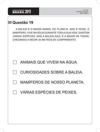 2015
LEITURA
CADERNO DO ALUNO
2015 • TESTE 1
Questão 19
ANIMAIS QUE VIVEM NA ÁGUA.
CURIOSIDADES SOBRE A BALEIA.
MAMÍFEROS DE NOSSO PLANETA.
VÁRIAS ESPÉCIES DE PEIXES.
A BALEIA É O MAIOR ANIMAL DO PLANETA. NÃO É PEIXE, É
MAMÍFERO. VIVE NA ÁGUA DURANTE TODAA SUA VIDA. EXISTEM
VÁRIAS ESPÉCIES, MAS A BALEIA-AZUL É A MAIOR DE TODAS,
CHEGANDO A MEDIR 30 METROS DE COMPRIMENTO.
 