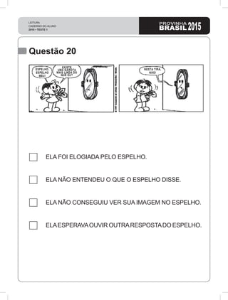 LEITURA
CADERNO DO ALUNO
2015 • TESTE 1 2015
Questão 20
ELA FOI ELOGIADA PELO ESPELHO.
ELA NÃO ENTENDEU O QUE O ESPELHO DISSE.
ELA NÃO CONSEGUIU VER SUA IMAGEM NO ESPELHO.
ELAESPERAVAOUVIR OUTRARESPOSTADO ESPELHO.
 