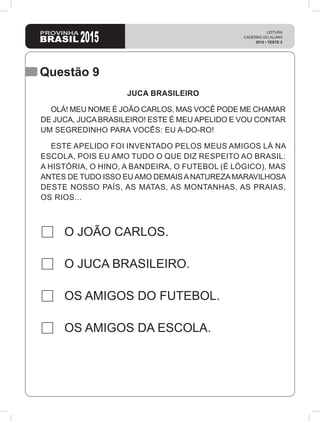 Questão 9
O JOÃO CARLOS.
O JUCA BRASILEIRO.
OS AMIGOS DO FUTEBOL.
OS AMIGOS DA ESCOLA.
JUCA BRASILEIRO
OLÁ! MEU NOME É JOÃO CARLOS, MAS VOCÊ PODE ME CHAMAR
DE JUCA, JUCA BRASILEIRO! ESTE É MEU APELIDO E VOU CONTAR
UM SEGREDINHO PARA VOCÊS: EU A-DO-RO!
ESTE APELIDO FOI INVENTADO PELOS MEUS AMIGOS LÁ NA
ESCOLA, POIS EU AMO TUDO O QUE DIZ RESPEITO AO BRASIL:
A HISTÓRIA, O HINO, A BANDEIRA, O FUTEBOL (É LÓGICO), MAS
ANTES DE TUDO ISSO EUAMO DEMAISANATUREZAMARAVILHOSA
DESTE NOSSO PAÍS, AS MATAS, AS MONTANHAS, AS PRAIAS,
OS RIOS...
 