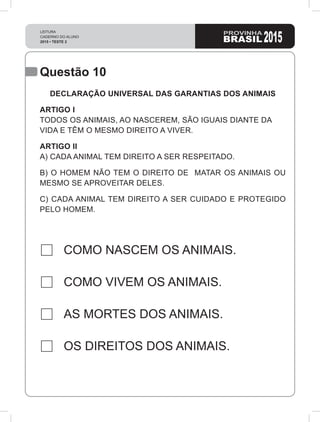 Questão 10
COMO NASCEM OS ANIMAIS.
COMO VIVEM OS ANIMAIS.
AS MORTES DOS ANIMAIS.
OS DIREITOS DOS ANIMAIS.
DECLARAÇÃO UNIVERSAL DAS GARANTIAS DOS ANIMAIS
ARTIGO I
TODOS OS ANIMAIS, AO NASCEREM, SÃO IGUAIS DIANTE DA
VIDA E TÊM O MESMO DIREITO A VIVER.
ARTIGO II
A) CADA ANIMAL TEM DIREITO A SER RESPEITADO.
B) O HOMEM NÃO TEM O DIREITO DE MATAR OS ANIMAIS OU
MESMO SE APROVEITAR DELES.
C) CADA ANIMAL TEM DIREITO A SER CUIDADO E PROTEGIDO
PELO HOMEM.
 