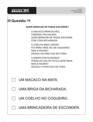 Questão 11
UM MACACO NA MATA.
UMA BRIGA DA BICHARADA.
UM COELHO NO COQUEIRO.
UMA BRINCADEIRA DE ESCONDER.
QUER BRINCAR DE PIQUE-ESCONDE?
O MACACO BRINCALHÃO,
FAZENDO PALHAÇADA,
QUER BRINCAR DE PIQUE-ESCONDE
COM TODA BICHARADA.
O COELHO BEM LIGEIRO
FOI PARA TRÁS DE UM COQUEIRO.
MAS E AGORA?
DEIXOU AS ORELHAS DE FORA!
A GIRAFA ENCOLHIDINHA
ATRÁS DO GALHO FICOU QUIETINHA.
MAS E AGORA?
DEIXOU O PESCOÇO DE FORA.
 