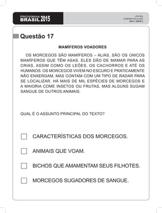 Questão 17
QUAL É O ASSUNTO PRINCIPAL DO TEXTO?
CARACTERÍSTICAS DOS MORCEGOS.
ANIMAIS QUE VOAM.
BICHOS QUE AMAMENTAM SEUS FILHOTES.
MORCEGOS SUGADORES DE SANGUE.
MAMÍFEROS VOADORES
OS MORCEGOS SÃO MAMÍFEROS – ALIÁS, SÃO OS ÚNICOS
MAMÍFEROS QUE TÊM ASAS. ELES DÃO DE MAMAR PARA AS
CRIAS, ASSIM COMO OS LEÕES, OS CACHORROS E ATÉ OS
HUMANOS. OS MORCEGOS VIVEM NO ESCURO E PRATICAMENTE
NÃO ENXERGAM, MAS CONTAM COM UM TIPO DE RADAR PARA
SE LOCALIZAR. HÁ MAIS DE MIL ESPÉCIES DE MORCEGOS E
A MAIORIA COME INSETOS OU FRUTAS, MAS ALGUNS SUGAM
SANGUE DE OUTROS ANIMAIS.
 
