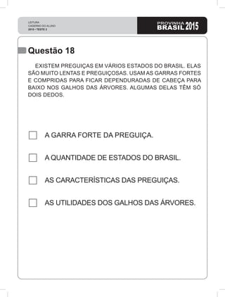 Questão 18
A GARRA FORTE DA PREGUIÇA.
A QUANTIDADE DE ESTADOS DO BRASIL.
AS CARACTERÍSTICAS DAS PREGUIÇAS.
AS UTILIDADES DOS GALHOS DAS ÁRVORES.
EXISTEM PREGUIÇAS EM VÁRIOS ESTADOS DO BRASIL. ELAS
SÃO MUITO LENTAS E PREGUIÇOSAS. USAM AS GARRAS FORTES
E COMPRIDAS PARA FICAR DEPENDURADAS DE CABEÇA PARA
BAIXO NOS GALHOS DAS ÁRVORES. ALGUMAS DELAS TÊM SÓ
DOIS DEDOS.
 