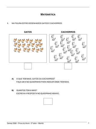 Saresp 2008 – Prova do Aluno - 2ª série – Manhã 3
MATEMÁTICA
1. NA FIGURA ESTÃO DESENHADOS GATOS E CACHORROS.
GATOS CACHORROS
A) O QUE TEM MAIS, GATOS OU CACHORROS?
FAÇA UM X NO QUADRINHO PARA INDICAR ONDE TEM MAIS.
B) QUANTOS TEM A MAIS?
ESCREVA A RESPOSTA NO QUADRINHO ABAIXO.
 
