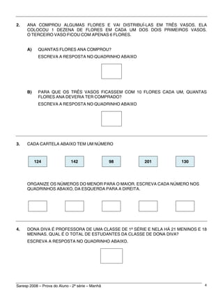 Saresp 2008 – Prova do Aluno - 2ª série – Manhã 4
2. ANA COMPROU ALGUMAS FLORES E VAI DISTRIBUÍ-LAS EM TRÊS VASOS. ELA
COLOCOU 1 DEZENA DE FLORES EM CADA UM DOS DOIS PRIMEIROS VASOS.
O TERCEIRO VASO FICOU COM APENAS 6 FLORES.
A) QUANTAS FLORES ANA COMPROU?
ESCREVA A RESPOSTA NO QUADRINHO ABAIXO
B) PARA QUE OS TRÊS VASOS FICASSEM COM 10 FLORES CADA UM, QUANTAS
FLORES ANA DEVERIA TER COMPRADO?
ESCREVA A RESPOSTA NO QUADRINHO ABAIXO
3. CADA CARTELA ABAIXO TEM UM NÚMERO
124 142 98 201 130
ORGANIZE OS NÚMEROS DO MENOR PARA O MAIOR. ESCREVA CADA NÚMERO NOS
QUADRINHOS ABAIXO, DA ESQUERDA PARA A DIREITA.
4. DONA DIVA É PROFESSORA DE UMA CLASSE DE 1ª SÉRIE E NELA HÁ 21 MENINOS E 18
MENINAS. QUAL É O TOTAL DE ESTUDANTES DA CLASSE DE DONA DIVA?
ESCREVA A RESPOSTA NO QUADRINHO ABAIXO.
 