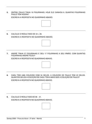 Saresp 2008 – Prova do Aluno - 2ª série – Manhã 5
5. ONTEM, PAULO TINHA 19 FIGURINHAS. HOJE ELE GANHOU 6. QUANTAS FIGURINHAS
PAULO TÊM AGORA?
ESCREVA A RESPOSTA NO QUADRINHO ABAIXO.
6. CALCULE O RESULTADO DE 43 + 28.
ESCREVA A RESPOSTA NO QUADRINHO ABAIXO.
7. ANDRÉ TINHA 27 FIGURINHAS E DEU 17 FIGURINHAS A SEU IRMÃO. COM QUANTAS
FIGURINHAS ANDRÉ FICOU?
ESCREVA A RESPOSTA NO QUADRINHO ABAIXO.
8. CADU TEM UMA COLEÇÃO COM 34 SELOS. A COLEÇÃO DE PAULO TEM 23 SELOS.
QUANTOS SELOS A COLEÇÃO DE CADU TEM A MAIS QUE A COLEÇÃO DE PAULO?
ESCREVA A RESPOSTA NO QUADRINHO ABAIXO.
9. CALCULE O RESULTADO DE 96 − 31.
ESCREVA A RESPOSTA NO QUADRINHO ABAIXO.
 