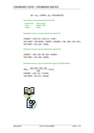 CONTABILIDADE CUSTOS – CONTABILIDADE ANALÍTICA 
CMC  SoMP  COMPRAS  SfMP  REGULARIZAÇÕES 
Como funcionam os critérios valorimétricos FIFO, LIFO e CMP? 
Existências iniciais: 1.000 Kg a 20 €/Kg 
Compras: 5.000 Kg a 22 €/Kg 
Consumos: 5.500 Kg 
Valorização dos consumos e respectivas existências finais segundo o FIFO: 
CONSUMO€  1.000 20  4.500 22  119.000 € 
EXIST.FINAISQ  EXIST.INICIAIS  COMPRAS CONSUMOS  1.000  5.000  5.500  500 Kg 
EXIST.FINAIS €  50022,00 11.000,00 € 
Valorização dos consumos e respectivas existências finais segundo o LIFO: 
CONSUMO€  5.000 22,00  500 20,00  120.000,00 € 
EXIST.FINAIS €  500 20,00  10.000,00 € 
Valorização dos consumos e respectivas existências finais segundo o Custo Médio Ponderado: 
CMPMP  21,67 
€/Kg 
CONSUMO€  5.500 21,67  119.185,00 € 
EXIST.FINAIS €  500 21,67  10.835,00 € 
   
1.000 20,00 5.000 22,00  
6.000 
Mário Figueiredo ISCAP - Ano Lectivo 2008/2009 Folha 10 → 150 
 