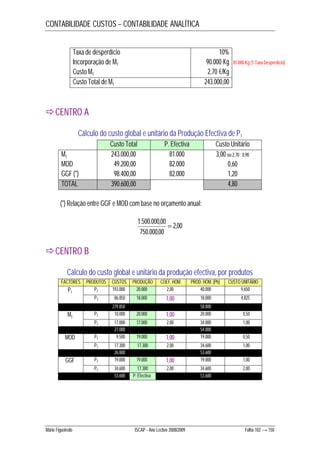CONTABILIDADE CUSTOS – CONTABILIDADE ANALÍTICA 
Taxa de desperdício 10% 
Incorporação de M1 90.000 Kg 
Custo M1 2,70 €/Kg 
Custo Total de M1 243.000,00 
CENTRO A 
81.000 Kg (1-Taxa Desperdício) 
Cálculo do custo global e unitário da Produção Efectiva de P1 
Custo Total P. Efectiva Custo Unitário 
M1 243.000,00 81.000 3,00 ou 2,70 : 0,90 
MOD 49.200,00 82.000 0,60 
GGF (*) 98.400,00 82.000 1,20 
TOTAL 390.600,00 4,80 
(*) Relação entre GGF e MOD com base no orçamento anual: 
2,00 
1.500.000,00  
750.000,00 
CENTRO B 
Cálculo do custo global e unitário da produção efectiva, por produtos 
FACTORES PRODUTOS CUSTOS PRODUÇÃO COEF. HOM. PROD. HOM. (Ph) CUSTO UNITÁRIO 
P1 P2 193.000 20.000 2,00 40.000 9,650 
P3 86.850 18.000 1,00 18.000 4,825 
279.850 58.000 
M2 P2 10.000 20.000 1,00 20.000 0,50 
P3 17.000 17.000 2,00 34.000 1,00 
27.000 54.000 
MOD P2 9.500 19.000 1,00 19.000 0,50 
P3 17.300 17.300 2,00 34.600 1,00 
26.800 53.600 
GGF P2 19.000 19.000 1,00 19.000 1,00 
P3 34.600 17.300 2,00 34.600 2,00 
53.600 P. Efectiva 53.600 
Mário Figueiredo ISCAP - Ano Lectivo 2008/2009 Folha 102 → 150 
 