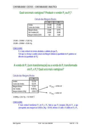 CONTABILIDADE CUSTOS – CONTABILIDADE ANALÍTICA 
Qual será mais vantajoso? Produzir e vender P2 ou P3? 
Cálculo das Margens Brutas 
P2 P3 
Vendas 270.000 210.000 
Custos das Vendas 236.400 177.025 
Margens Brutas 33.600 32.975 
Qtd. Vendida (UF) 20.000 20.000 
Margem Unitária (€/UF) 1,68 1,648 
270.000  20.000UF 13,50€ / Kg 
210.000  20.000UF 10,50€ / Kg 
CONCLUSÃO: 
P2 é mais rentável em termos absolutos e unitários do que P3. 
Tem que se efectuar a análise através da Margem Unitária (a quantidade de P3 poderia ser 
diferente da quantidade de P2). 
A venda de P1 (sem transformação) ou a venda de P1 transformado 
em P2 e P3? Qual será mais vantajoso? 
Cálculo das Margens Brutas 
P1 
Vendas 133.750 
Custos das Vendas 122.375 
Margens Brutas 11.375 
Qtd. Vendida 25.000 Kg 
Margem Unitária (€/Kg) 0,4550 
25.000Kg 5,35€ / Kg  133.750,00 € 
CONCLUSÃO: 
P22Kg  0,910€ / UF  
P31Kg  0,455€ /UF  
É mais rentável transformar P1 em P2 e P3. Note-se que P2 incorpora 2Kg de P1, a que 
corresponde uma margem de 0,4550 x 2Kg = €0,910, inferior a €1,680 e €1,6488 em P2 e P3. 
Mário Figueiredo ISCAP - Ano Lectivo 2008/2009 Folha 105 → 150 
 