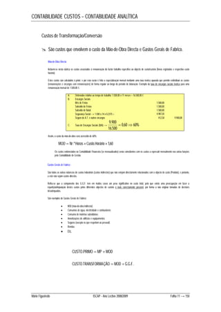 CONTABILIDADE CUSTOS – CONTABILIDADE ANALÍTICA 
Custos de Transformação/Conversão 
 São custos que envolvem o custo da Mão-de-Obra Directa e Gastos Gerais de Fabrico. 
Incluem-se nesta rubrica os custos associados à remuneração do factor trabalho específico ao objecto de custo/custeio (horas registadas e respectivo custo 
horário). 
Estes custos são calculados à priori, e por esta razão é feita a especialização mensal mediante uma taxa teórica apurada que permite redistribuir os custos 
(remunerações e encargos com remunerações) de forma regular ao longo do período de laboração. Exemplo da taxa de encargos sociais teórica para uma 
remuneração mensal de 1.500,00 €: 
A. Ordenados relativo ao tempo de trabalho: 1.500,00 x 11 meses = 16.500,00 € 
B. Encargos Sociais 
Mês de Férias 1.500,00 
Subsídio de Férias 1.500,00 
Subsídio de Natal 1.500,00 
Segurança Social → 1.500 x 14 x 0,2375 = 4.987,50 
Seguro de A.T. e outros encargos 412,50 9.900,00 
9.900   
C. Taxa de Encargos Sociais (B/A) → 0,60 60% 
16.500 
Assim, o custo da mão-de-obra será acrescido de 60%: 
MOD  Nr.ºHoras Custo.Horário1,60 
Os custos evidenciados na Contabilidade Financeira (se mensualizados) serão coincidentes com os custos a repercutir mensalmente nas várias funções 
pela Contabilidade de Gestão. 
São todas as outras naturezas de custos industriais (custos indirectos) que não estejam directamente relacionados com o objecto de custo (Produto), e portanto, 
a este não sejam custos directos. 
Refira-se que a componente dos G.G.F. tem em muitos casos um peso significativo no custo total, pelo que existe uma preocupação em fazer a 
repartição/imputação destes custos pelos diferentes objectos de custeio o mais correctamente possível, por forma a não originar tomadas de decisões 
desadequadas. 
São exemplos de Gastos Gerais de Fabrico: 
 MOI (mão-de-obra indirecta); 
 Consumos de água, electricidade e combustíveis; 
 Consumo de matérias subsidiárias; 
 Amortizações de edifícios e equipamentos; 
 Seguros (excepto os que respeitam ao pessoal); 
 Rendas; 
 Etc. 
CUSTO.PRIMO  MP  MOD 
CUSTO.TRANSFORMAÇÃO  MOD  G.G.F. 
Mão-de-Obra Directa 
Gastos Gerais de Fabrico 
Mário Figueiredo ISCAP - Ano Lectivo 2008/2009 Folha 11 → 150 
 