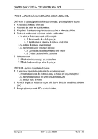 CONTABILIDADE CUSTOS – CONTABILIDADE ANALÍTICA 
PARTE III – A VALORIZAÇÃO DA PRODUÇÃO NAS UNIDADES INDUSTRIAIS 
CAPÍTULO I – O custo das produções efectivas e terminadas – processo produtivo disjunto 
1. A avaliação da produção a custos reais 
2. A relevância dos custos dos factores produtivos 
3. A importância da análise do comportamento dos custos face ao volume da actividade 
4. Técnicas de custeio: custeio total, custeio variável e custeio racional 
4.1. A aplicação da técnica do custeio total ou completo 
4.1.1. As componentes do custo de produção 
4.1.2. A problemática da valorização da produção a custeio total 
4.2. A avaliação da produção a custeio racional 
4.3. A importância do custeio variável para a decisão 
4.3.1. Os efeitos da avaliação da produção a custo variável 
4.3.2. O debate: custeio variável vs custeio total 
5. Métodos de custeio 
5.1. Método indirecto ou custos por processos ou fases 
5.2. Método directo ou custos por ordens de produção 
CAPÍTULO II – As novas metodologias de custeio 
1. O problema da imputação dos gastos indirectos ao custo dos produtos 
1.1. O contributo do método dos centros de análise ou método das secções homogéneas 
1.2. A importância da repartição dos gastos gerais de fabrico (GGF) 
1.3. A aplicação prática do método 
2. As críticas dirigidas ao método das secções pelos autores do custeio baseado nas actividades 
(ABC) 
3. A comparação entre o custeio ABC e o custeio tradicional. 
Mário Figueiredo ISCAP - Ano Lectivo 2008/2009 Folha 113 → 150 
 
