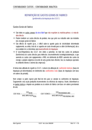 CONTABILIDADE CUSTOS – CONTABILIDADE ANALÍTICA 
REPARTIÇÃO DE GASTOS GERAIS DE FABRICO 
(problemática da imputação dos G.G.F.) 
Gastos Gerais de Fabrico 
 São todos os custos comuns da área fabril que não respeitam às matérias-primas e à mão-de-obra 
directa; 
 Podem também ser custos directos do produto, mas que pelo seu reduzido valor são incluídos 
nos encargos gerais de fabrico; 
 São difíceis de repartir (p.ex., é difícil saber-se quanto gasta de electricidade determinado 
equipamento, ou então, teria de se suportar um custo elevado para se obter tal informação), daí a 
necessidade de se determinar uma taxa/coeficiente de imputação; 
 O “peso”/importância dos G.G.F. tem vindo a aumentar, no total dos custos de produção 
(transferência de custos directos para indirectos: desenvolvimento tecnológico/automação, o que 
aumenta os custos com equipamentos e MOI, em detrimento da MOD; aumento dos custos da 
energia; a própria exigência crescente de uma gestão mais eficiente, face às mudanças operadas 
no ambiente interno e externo das empresas); 
A forma mais utilizada de repartir os G.G.F. é através da utilização de coeficiente teóricos (taxas de 
imputação pré-determinadas) em detrimento dos coeficientes reais (taxas de imputação com base 
em valores do período). 
Nem sempre se pode esperar pelo final do mês para se calcular os coeficientes de imputação. 
Seguramente esta acção produziria inconvenientes na eficiência da empresa. Assim, determinam-se 
as quotas teóricas a imputar aos produtos ou às ordens de fabrico com base em valores previsionais 
do ano. 
GGFREAIS 
BASE IMPUTAÇÃOREAL 
.  
COEF REAL 
. 
GGFPREVISIONAIS ANO 
.  . 
BASE IMPUTAÇÃOPREVISIONAL ANO 
COEF TEÓRICO 
. . 
Mário Figueiredo ISCAP - Ano Lectivo 2008/2009 Folha 114 → 150 
 