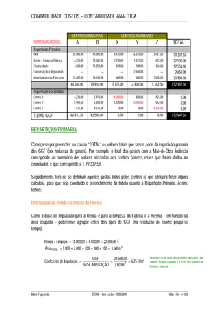 CONTABILIDADE CUSTOS – CONTABILIDADE ANALÍTICA 
CENTROS PRINCIPAIS CENTROS AUXILIARES 
REPARTIÇÃO DOS GGF A B X Y Z TOTAL 
Repartição Primária 
MOI 25.000,00 40.000,00 4.875,00 6.375,00 3.087,50 79.337,50 
Renda + Limpeza Fábrica 6.250,00 12.500,00 1.250,00 1.875,00 625,00 22.500,00 
Electricidade 4.500,00 11.250,00 450,00 900,00 450,00 17.550,00 
Conservação e Reparação --- --- --- 2.650,00 --- 2.650,00 
Amortizações do Exercício 12.600,00 16.160,00 600,00 600,00 1.000,00 30.960,00 
48.350,00 79.910,00 7.175,00 12.400,00 5.162,50 152.997,50 
Repartição Secundária 
Centro X 4.250,00 2.975,00 - 8.500,00 850,00 425,00 0,00 
Centro Y 5.962,50 5.300,00 1.325,00 - 13.250,00 662,50 0,00 
Centro Z 1.875,00 4.375,00 0,00 0,00 - 6.250,00 0,00 
TOTAL GGF 60.437,50 92.560,00 0,00 0,00 0,00 152.997,50 
REPARTIÇÃO PRIMÁRIA 
Começa-se por preencher na coluna “TOTAL” os valores totais que fazem parte da repartição primária 
dos GGF (por natureza de gastos). Por exemplo, o total dos gastos com a Mão-de-Obra Indirecta 
corresponde ao somatório dos valores afectados aos centros (valores esses que foram dados no 
enunciado), e que corresponde a € 79.337,50. 
Seguidamente, terá de se distribuir aqueles gastos totais pelos centros (o que obrigará fazer alguns 
cálculos), para que seja concluído o preenchimento da tabela quanto à Repartição Primária. Assim, 
temos: 
Distribuição da Renda e Limpeza da Fábrica 
Como a base de imputação para a Renda e para a Limpeza da Fábrica é a mesma – em função da 
área ocupada – poderemos agrupar estes dois tipos de GGF (na resolução do exame poupa-se 
tempo). 
Renda + Limpeza  18.000,00  4.500,00  22.500,00 € 
Área 1.000 2.000 200 300 100 3.600m2 TOTAL       
GGF 22.500,00 
Incorpora-se no custo dos produtos fabricados, por 
€/m2 . 2    
Coeficiente de Imputação 6,25 
BASE IMPUTAÇÃO m 
3.600 
cada m2 de área ocupada, € 6,25 de GGF (gastos na 
Renda e Limpeza). 
Mário Figueiredo ISCAP - Ano Lectivo 2008/2009 Folha 116 → 150 
 