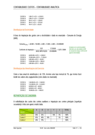 CONTABILIDADE CUSTOS – CONTABILIDADE ANALÍTICA 
CENTRO A: 1.000 m2 x 6,25 € = 6.250,00 € 
CENTRO B: 2.000 m2 x 6,25 € = 12.500,00 € 
CENTRO X: 200 m2 x 6,25 € = 1.250,00 € 
CENTRO Y: 300 m2 x 6,25 € = 1.875,00 € 
CENTRO Z: 100 m2 x 6,25 € = 625,00 € 
Distribuição da Electricidade 
A base de imputação dos gastos com a electricidade é dada no enunciado – Consumo de Energia 
(kWh). 
ConsumoTOTAL  60.000 150.000  6.000 12.000  6.000  234.000kWh 
GGF 17.550,00 
€/kWh 
   
BASE IMPUTAÇÃO kWh 
Coeficiente de Imputação 0,075 
234.000 
. 
CENTRO A: 60.000 kWh x 0,075 € = 4.500,00 € 
CENTRO B: 150.000 kWh x 0,075 € = 11.250,00 € 
CENTRO X: 6.000 kWh x 0,075 € = 450,00 € 
CENTRO Y: 12.000 kWh x 0,075 € = 900,00 € 
CENTRO Z: 6.000 kWh x 0,075 € = 450,00 € 
Incorpora-se no custo dos produtos 
fabricados, por cada unidade de kWh 
de consumo de energia, € 0,075 de GGF 
(gasto de electricidade). 
Distribuição das Amortizações do Exercício 
Como a taxa anual de amortização é de 12%, teremos uma taxa mensal de 1%, que iremos fazer 
incidir nos valores dos equipamentos (estes dados no enunciado). 
CENTRO A: 1.260.000,00 x 0,01 = 12.600,00 € 
CENTRO B: 1.616.000,00 x 0,01 = 16.160,00 € 
CENTRO X: 60.000,00 x 0,01 = 600,00 € 
CENTRO Y: 60.000,00 x 0,01 = 600,00 € 
CENTRO Z: 100.000,00 x 0,01 = 1.000,00 € 
REPARTIÇÃO SECUNDÁRIA 
A redistribuição dos custos dos centros auxiliares e imputação aos centros principais (repartição 
secundária) é feita com apoio à matriz dada: 
DESTINO A B X Y Z TOTAL 
ORIGEM 
Centro X 50% 35% 10% 5% 100% 
Centro Y 45% 40% 10% 5% 100% 
Centro Z 30% 70% 100% 
Mário Figueiredo ISCAP - Ano Lectivo 2008/2009 Folha 117 → 150 
 