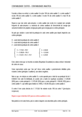 CONTABILIDADE CUSTOS – CONTABILIDADE ANALÍTICA 
Fazendo a leitura na vertical, o centro auxiliar X recebe 10% do centro auxiliar Y, o centro auxiliar Y 
recebe 10% do centro auxiliar X, o centro auxiliar Z recebe 5% do centro auxiliar X e mais 5% do 
centro auxiliar Y. 
Repare-se que não existe auto-consumo: o centro auxiliar não recebe de si próprio (um exemplo 
frequente de auto-consumo é a existência de centros auxiliares de fornecimento de energia que 
consomem também eles próprios energia para poder gerar energia para os centros principais). 
Há pois que calcular o custo total da produção de cada centro auxiliar para depois imputá-los aos 
centros principais. 
X – custo total da produção do centro auxiliar X 
Y – custo total da produção do centro auxiliar Y 
Z – custo total da produção do centro auxiliar Z 
X  7.175,00 10%.Y X  8.500,00 
Y  12.400,00 10%.X Y  13.250,00 
Z  5.162,50  5%.X  5%.Y Z  6.250,00 
Estes valores terão que ser inscritos na tabela (Repartição Secundária) na coluna vertical e horizontal 
do centro em causa. 
Como representam custos que “vão sair” desse centro auxiliar e posteriormente divididos pelos 
restantes centros (principais e auxiliares), são valores negativos. 
Note-se que, em relação ao centro auxiliar X, o custo apurado para o total da sua produção foi de € 
8.500,00. Este valor foi distribuído, de acordo com a matriz de repartição secundária: € 4.250,00 
(50%) para o centro principal A; € 2.975,00 (35%) para o centro principal B; € 850,00 (10%) para o 
centro auxiliar Y; e por último (para totalizar os 100%), € 425,00 (5%) para o centro auxiliar Z. 
O centro X tem custos directos de € 7.175,00. No entanto recebe 10% do centro Y (prestações 
recíprocas). 
Repare-se que o total dos GGF para os centros auxiliares é zero. 
Não poderia ser de outra forma, pois os valores daqueles são absorvidos pelos centros principais. 
Mário Figueiredo ISCAP - Ano Lectivo 2008/2009 Folha 118 → 150 
 