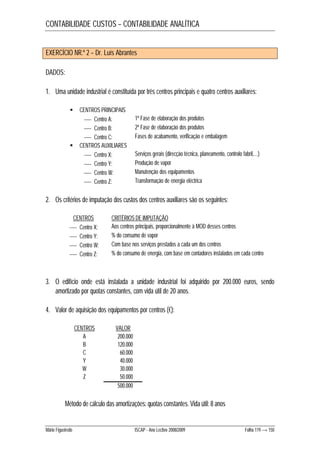 CONTABILIDADE CUSTOS – CONTABILIDADE ANALÍTICA 
EXERCÍCIO NR.º 2 – Dr. Luís Abrantes 
DADOS: 
1. Uma unidade industrial é constituída por três centros principais e quatro centros auxiliares: 
 CENTROS PRINCIPAIS 
 Centro A: 1ª Fase de elaboração dos produtos 
 Centro B: 2ª Fase de elaboração dos produtos 
 Centro C: Fases de acabamento, verificação e embalagem 
 CENTROS AUXILIARES 
 Centro X: Serviços gerais (direcção técnica, planeamento, controlo fabril,…) 
 Centro Y: Produção de vapor 
 Centro W: Manutenção dos equipamentos 
 Centro Z: Transformação de energia eléctrica 
2. Os critérios de imputação dos custos dos centros auxiliares são os seguintes: 
CENTROS CRITÉRIOS DE IMPUTAÇÃO 
 Centro X: Aos centros principais, proporcionalmente à MOD desses centros 
 Centro Y: % do consumo de vapor 
 Centro W: Com base nos serviços prestados a cada um dos centros 
 Centro Z: % do consumo de energia, com base em contadores instalados em cada centro 
3. O edifício onde está instalada a unidade industrial foi adquirido por 200.000 euros, sendo 
amortizado por quotas constantes, com vida útil de 20 anos. 
4. Valor de aquisição dos equipamentos por centros (€): 
CENTROS VALOR 
A 200.000 
B 120.000 
C 60.000 
Y 40.000 
W 30.000 
Z 50.000 
500.000 
Método de cálculo das amortizações: quotas constantes. Vida útil: 8 anos 
Mário Figueiredo ISCAP - Ano Lectivo 2008/2009 Folha 119 → 150 
 