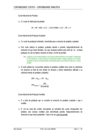 CONTABILIDADE CUSTOS – CONTABILIDADE ANALÍTICA 
Custo Industrial do Produto 
 É o custo de fabricação do produto. 
CIP  MP  MOD  G.G.F.  CUSTO.PRIMO  G.G.F  MP  CT 
Custo Industrial da Produção Acabada 
 É o custo da produção terminada e transferida para o armazém de produtos acabados. 
 Este custo valoriza os produtos acabados durante o período, independentemente do 
momento em que foram iniciados. Ou seja, incorpora também para além do CIP , eventual 
produção em vias de fabrico existente no início e no fim do período. 
Nota: a produção em curso de fabrico distingue-se do conceito de produto intermédio ou semi-acabado. Este último pode 
ser comercializado ou ser sujeito a operações de transformação adicionais, enquanto a produção em via de fabrico 
corresponde ao valor de um produto iniciado em determinado período e que no final deste ainda não se encontra 
concluído. 
 O custo unitário do CIPA permite valorizar os produtos vendidos bem como as existências 
em armazém no final do mês (tendo em atenção o critério valorimétrico utilizado e as 
existência iniciais de produtos acabados). 
CIPA  SoPCF  CIP  SfPCF 
CIPA 
 
CIPA unitário . 
  Qtd produzida 
Custo Industrial da Produção Vendida 
 É o custo da produção que se encontra no armazém de produtos acabados e que é 
vendida. 
 O CIPV ou custo das vendas corresponde ao somatório dos custos incorporados nos 
produtos e/ou serviços vendidos num determinado período, independentemente do 
momento em que foram produzidos. Trata-se de um custo do período. 
Mário Figueiredo ISCAP - Ano Lectivo 2008/2009 Folha 12 → 150 
 